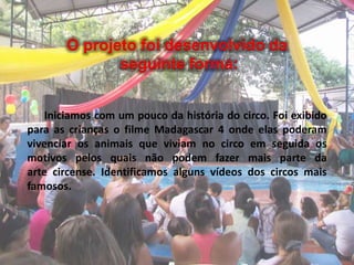 O projeto foi desenvolvido da
seguinte forma:
Iniciamos com um pouco da história do circo. Foi exibido
para as crianças o filme Madagascar 4 onde elas poderam
vivenciar os animais que viviam no circo em seguida os
motivos pelos quais não podem fazer mais parte da
arte circense. Identificamos alguns vídeos dos circos mais
famosos.
 
