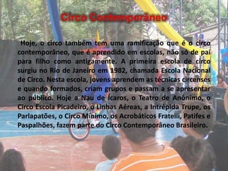 Circo Contemporâneo
Hoje, o circo também tem uma ramificação que é o circo
contemporâneo, que é aprendido em escolas, não só de pai
para filho como antigamente. A primeira escola de circo
surgiu no Rio de Janeiro em 1982, chamada Escola Nacional
de Circo. Nesta escola, jovens aprendem as técnicas circenses
e quando formados, criam grupos e passam a se apresentar
ao público. Hoje a Nau de Ícaros, o Teatro de Anônimo, o
Circo Escola Picadeiro, o Linhas Aéreas, a Intrépida Trupe, os
Parlapatões, o Circo Mínimo, os Acrobáticos Fratelli, Patifes e
Paspalhões, fazem parte do Circo Contemporâneo Brasileiro.
 