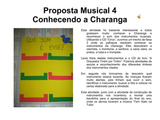 Proposta Musical 4
Conhecendo a Charanga
Esta atividade foi bastante interessante e todos
gostaram muito: conhecer a Charanga e
reconhecer o som dos instrumentos musicais.
Utilizando o CD “Circo”, ouvimos um trecho da faixa
3 onde os palhaços resolvem conhecer os
instrumentos da charanga. Eles descobrem a
clarineta, o trombone, a sanfona, a caixa clara, os
pratos, a tuba e o trompete.
Levei fotos destes instrumentos e o CD do livro “A
Orquestra Tintim por Tintim”. Fizemos atividades de
escuta e reconhecimento dos diferentes timbres
dos instrumentos citados.
Em seguida nós brincamos de descobrir qual
instrumento estava tocando. As crianças ficaram
muito atentas, pois tinham que ouvir o som,
identificar o instrumento, buscar a foto e colocar no
cartaz elaborado para a atividade.
Esta atividade, junto com a atividade de construção de
instrumentos nos incentivou a montar uma
bandinha para a apresentação do final do ano,
onde os alunos tocaram a música “Tem Gato na
Tuba”.
 