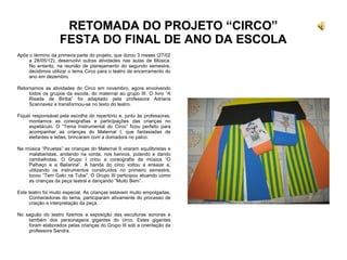 RETOMADA DO PROJETO “CIRCO”
FESTA DO FINAL DE ANO DA ESCOLA
Após o término da primeira parte do projeto, que durou 3 meses (27/02
a 28/05/12), desenvolvi outras atividades nas aulas de Música.
No entanto, na reunião de planejamento do segundo semestre,
decidimos utilizar o tema Circo para o teatro de encerramento do
ano em dezembro.
Retornamos as atividades do Circo em novembro, agora envolvendo
todos os grupos da escola, do maternal ao grupo III. O livro “A
Risada de Biriba” foi adaptado pela professora Adriana
Scannavez e transformou-se no texto do teatro.
Fiquei responsável pela escolha do repertório e, junto às professoras,
montamos as coreografias e participações das crianças no
espetáculo. O “Tema Instrumental do Circo” ficou perfeito para
acompanhar as crianças do Maternal I, que fantasiadas de
elefantes e leões, brincaram com a domadora no palco.
Na música “Piruetas” as crianças do Maternal II viraram equilibristas e
malabaristas, andando na corda, nos bancos, pulando e dando
cambalhotas. O Grupo I criou a coreografia da música “O
Palhaço e a Bailarina”. A banda do circo voltou a ensaiar e,
utilizando os instrumentos construídos no primeiro semestre,
tocou “Tem Gato na Tuba”. O Grupo III participou atuando como
as crianças da peça teatral e dançando “Muito Bem”.
Este teatro foi muito especial. As crianças estavam muito empolgadas.
Conhecedoras do tema, participaram ativamente do processo de
criação e interpretação da peça.
No saguão do teatro fizemos a exposição das esculturas sonoras e
também dos personagens gigantes do circo. Estes gigantes
foram elaborados pelas crianças do Grupo III sob a orientação da
professora Sandra.
 
