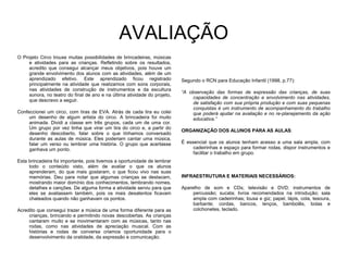 AVALIAÇÃO
O Projeto Circo trouxe muitas possibilidades de brincadeiras, músicas
e atividades para as crianças. Refletindo sobre os resultados,
acredito que consegui alcançar meus objetivos, pois houve um
grande envolvimento dos alunos com as atividades, além de um
aprendizado efetivo. Este aprendizado ficou registrado
principalmente na atividade que realizamos com sons corporais,
nas atividades de construção de instrumentos e da escultura
sonora, no teatro do final de ano e na última atividade do projeto,
que descrevo a seguir.
Confeccionei um circo, com tiras de EVA. Atrás de cada tira eu colei
um desenho de algum artista do circo. A brincadeira foi muito
animada. Dividi a classe em três grupos, cada um de uma cor.
Um grupo por vez tinha que virar um tira do circo e, a partir do
desenho descoberto, falar sobre o que tínhamos conversado
durante as aulas de música. Eles poderiam cantar uma música,
falar um verso ou lembrar uma história. O grupo que acertasse
ganhava um ponto.
Esta brincadeira foi importante, pois tivemos a oportunidade de lembrar
todo o conteúdo visto, além de avaliar o que os alunos
aprenderam, do que mais gostaram, o que ficou vivo nas suas
memórias. Deu para notar que algumas crianças se destacam,
mostrando maior domínio dos conhecimentos, lembrando nomes,
detalhes e canções. De alguma forma a atividade serviu para que
eles se avaliassem também, pois os mais desatentos ficavam
chateados quando não ganhavam os pontos.
Acredito que consegui trazer a música de uma forma diferente para as
crianças, brincando e permitindo novas descobertas. As crianças
cantaram muito e se movimentaram com as músicas, tanto nas
rodas, como nas atividades de apreciação musical. Com as
histórias e rodas de conversa criamos oportunidade para o
desenvolvimento da oralidade, da expressão e comunicação.
Segundo o RCN para Educação Infantil (1998, p.77):
“A observação das formas de expressão das crianças, de suas
capacidades de concentração e envolvimento nas atividades,
de satisfação com sua própria produção e com suas pequenas
conquistas é um instrumento de acompanhamento do trabalho
que poderá ajudar na avaliação e no re-planejamento da ação
educativa.”
ORGANIZAÇÃO DOS ALUNOS PARA AS AULAS:
É essencial que os alunos tenham acesso a uma sala ampla, com
cadeirinhas e espaço para formar rodas, dispor instrumentos e
facilitar o trabalho em grupo.
INFRAESTRUTURA E MATERIAIS NECESSÁRIOS:
Aparelho de som e CDs; televisão e DVD; instrumentos de
percussão; sucata; livros recomendados na introdução; sala
ampla com cadeirinhas; lousa e giz; papel, lápis, cola, tesoura,
barbante; cordas, bancos, lenços, bambolês, bolas e
colchonetes, teclado.
 