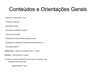 Conteúdos e Orientações Gerais
- Histórias e vídeos sobre o circo;
- Canções e parlendas;
- Apreciação musical;
- Movimento e expressão corporal;
- Instrumentos musicais;
- Construção de instrumentos e objetos sonoros;
- Exploração de diferentes materiais para produção de som;
- Percussão corporal.
Público Alvo – crianças com idades entre 3 – 6 anos.
Duração – Primeira Etapa: 3 meses.
As aulas de música aconteceram duas vezes por semana, com
duração de 50 minutos cada.
Segunda Etapa: 1 mês.
 