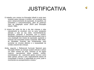 JUSTIFICATIVA
O trabalho com música na Educação Infantil é muito bem
recebido pelas crianças e constitui “um excelente meio
para o desenvolvimento da expressão, do equilíbrio, da
autoestima e autoconhecimento, além de poderoso
meio de integração social” (RCN para Educação
Infantil, 1998).
A música faz parte do dia a dia das crianças e elas
naturalmente se envolvem com os sons, prestando
atenção a tudo ao seu redor, movimentando-se,
dançando, cantando e brincando com a música.
Atividades dirigidas para esta faixa etária podem levar a
uma ampliação dos modos de expressão, ajudando a
crianças nas conquistas vocais e corporais. Além disso,
as atividades musicais são fundamentais para
aumentar os vínculos afetivos e a necessidade de
contato corporal das crianças.
Ainda, segundo o Referencial Curricular Nacional para
Educação Infantil, as crianças “podem articular e entoar
um maior número de sons, inclusive os da língua
materna, reproduzindo letras simples, refrões,
onomatopeias, etc., explorando gestos sonoros como
bater palmas, pernas e pés, especialmente depois de
conquistada a marcha, a capacidade de correr, pular e
movimentar-se acompanhando a música.”
 