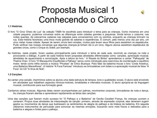Proposta Musical 1
Conhecendo o Circo
1.1 Histórias:
O livro “O Circo Cheio de Lua” da coleção TABA foi escolhido para introduzir o tema para as crianças. Como moramos em uma
cidade pequena, pudemos conversar sobre as diferenças entre cidades grandes e pequenas. Ainda temos o costume, nas
noites quentes, de colocarmos cadeiras nas calçadas para conversarmos com os vizinhos, enquanto as crianças brincam na
rua. Esta história favoreceu uma troca muito grande de saberes e experiências. É comum, pelo menos uma vez por ano, um
circo visitar nossa cidade. Apesar de serem circos bem simples, muitos pais levam seus filhos para assistirem os espetáculos.
Pude verificar nas nossas conversas que algumas crianças já tinham ido à um circo. Alguns alunos assistiram espetáculos de
grandes circos, como o Cirque du Soleil, por exemplo.
As histórias, neste projeto, foram usadas principalmente para introduzir o tema de cada aula, reunindo as crianças na roda e
provocando o diálogo. A partir de cada história foram propostas atividades diferenciadas como: canções, apreciação musical,
atividades de aquecimento e sonorização. Após a leitura do livro “ A Risada do Biriba” aprendemos a cantar “Palhaçada” de
Thelma Chan. O livro “O Macaquinho Equilibrista e Palhaço” serviu como introdução para exercícios de coordenação e equilíbrio
motor, tendo como trilha sonora a música “Piruetas” de Chico Buarque. Para falar da bailarina trouxe o livro “Linda Avestruz,
uma Bailarina Maravilhosa”. A história “A Foca Famosa” introduziu as brincadeiras com bolas e a apreciação musical da faixa “A
Foca” do CD “A Arca de Noé”.
1.2 Canções:
Ao cantar uma canção, imprimimos sobre os alunos uma dada estrutura de tempos, tons e qualidades vocais. O aluno está envolvido
em atividades que trabalham aspectos rítmicos-motores, tonalidades e intervalos musicais. O aluno apropria-se da linguagem
musical, contribuindo para sua formação geral.
Cantamos várias músicas. Algumas delas vieram acompanhadas por palmas, movimentos corporais, brincadeiras de roda e dança.
As crianças ficaram atentas e aprenderam rapidamente as letras das canções.
Uma das canções que fizeram muito sucesso foi “O Palhaço e a Bailarina” de Cecília Cavalieri França. As crianças ouviram e
cantaram. Propus duas atividades de interpretação da canção: primeiro, através de expressão corporal, eles deveriam sugerir
gestos ou movimentos de dança que ilustrassem os sentimentos de alegria do palhaço e da tristeza da bailarina. Em seguida
utilizamos instrumentos de percussão para sonorizar as mesmas emoções, buscando sons mais fracos e delicados para a
bailarina e alegres e fortes para o palhaço.
 