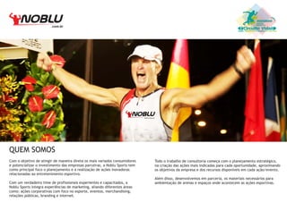 .com.br

Circuito Vida

QUEM SOMOS
Com o objetivo de atingir de maneira direta os mais variados consumidores
e potencializar o investimento das empresas parceiras, a Noblu Sports tem
como principal foco o planejamento e a realização de ações inovadoras
relacionadas ao entretenimento esportivo.
Com um verdadeiro time de profissionais experientes e capacitados, a
Noblu Sports integra experiências de marketing, aliando diferentes áreas
como: ações corporativas com foco no esporte, eventos, merchandising,
relações públicas, branding e internet.

Todo o trabalho de consultoria começa com o planejamento estratégico,
na criação das ações mais indicadas para cada oportunidade, aproximando
os objetivos da empresa e dos recursos disponíveis em cada ação/evento.
Além disso, desenvolvemos em parceria, os materiais necessários para
ambientação de arenas e espaços onde acontecem as ações esportivas.

 