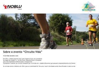 .com.br

Sobre o evento “Circuito Vida”
4 Corridas durante o ano
Em 2013, a Noblu Esportes tem como objetivo levar aos corredores
da região de Cuiabá, S.J. do Rio Preto, Ribeirão Preto e Fortaleza
para uma experiência diferenciada e inesquecível.
A proposta é realizar um circuito composto por 4 corridas em cidades diferentes que possuem empreendimentos do Cliente.
As corridas terão a distãncia de 10k e para as caminhada 5k. Percurso, local e atividades serão diversificadas a cada corrida

Circuito Vida

 