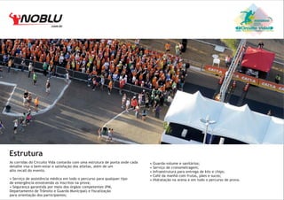 .com.br

Circuito Vida

Estrutura
As corridas do Circuito Vida contarão com uma estrutura de ponta onde cada
detalhe visa o bem-estar e satisfação dos atletas, além de um
alto recall do evento.
• Serviço de assistência médica em todo o percurso para qualquer tipo
de emergência envolvendo os inscritos na prova;
• Segurança garantida por meio dos órgãos competentes (PM,
Departamento de Trânsito e Guarda Municipal) e fiscalização
para orientação dos participantes;

•
•
•
•
•

Guarda-volume e sanitários;
Serviço de cronometragem;
Infraestrutura para entrega de kits e chips;
Café da manhã com frutas, pães e sucos;
Hidratação na arena e em todo o percurso de prova.

 