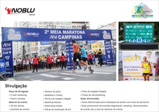 .com.br

Circuito Vida

Divulgação
Peças de divulgação

• Número de peito

• Faixa de largada/chegada

• E-mail marketing

• Medalhas e troféus

• Faixas de merchandising

• Flyers/cartazes

• Pórtico de largada/chegada

Ações direcionadas

Material do evento

• Backdrop Podium

• Áreas diferenciadas para sinalização de acordo com cotas de patrocínio

• Kit dos atletas

• Painel Boas-Vindas

• Ação promocional direcionada (degustação, sampling, demonstrações)

• Camiseta do evento

• Placas de sinalização de km

de acordo com a área de interesse do cliente

 