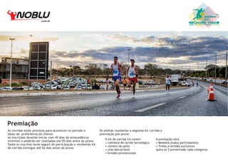 .com.br

Circuito Vida

Premiação
As corridas estão previstas para acontecer no período e
datas de preferência do cliente.
As inscrições deverão iniciar com 45 dias de antecedência
(mínimo) e poderão ser realizadas até 05 dias antes da prova.
Todos os inscritos terão seguro de participação e receberão kit
de corrida entregue até 02 dias antes da prova.

Os atletas receberão o seguinte kit corrida e
premiação pós prova:
O kit de corrida irá conter:
• camiseta de tecido tecnológico
• número de peito
• chip descartável
• brindes promocionais

A premiação será:
• Medalha (todos participantes)
• Trofeu e brindes exclusivos
(para os 5 primeirosde cada categoria)

 