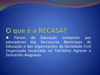 ♣ Fórum de Educação composto por
educadores das Secretarias Municipais de
Educação e das organizações da Sociedade Civil
Organizada localizada no Território Agreste e
Semiárido Alagoano.
 