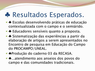 ♣ Resultados Esperados.
 ♣ Escolas desenvolvendo práticas de educação
contextualizada com o campo e o semiárido.
 ♣ Educadores sensíveis quanto a proposta.
 ♣ Sistematização das experiências a partir da
elaboração de artigos a serem apresentados no
Encontro de pesquisa em Educação do Campo
do PROCAMPO/UNEAL.
 ♣Produção do caderno 03 da RECASA.
 ♣...atendimento aos anseios dos povos do
campo e das comunidades tradicionais.
 