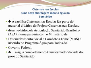 Cisternas nas Escolas
Uma nova abordagem sobre a água no
Semiárido
 ♣ A cartilha Cisternas nas Escolas faz parte do
material didático do Projeto Cisternas nas Escolas,
 desenvolvido pela Articulação Semiárido Brasileiro
(ASA), numa parceria com o Ministério de
 Desenvolvimento Social e Combate à Fome (MDS) e
inserido no Programa Água para Todos do
 Governo Federal.
 ♣ ...a água como elemento transformador da vida do
povo do Semiárido
 
