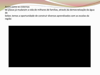 Assim como as cisternas
de placas já mudaram a vida de milhares de famílias, através da democratização da água
de
beber, temos a oportunidade de construir diversos aprendizados com as escolas da
região
 