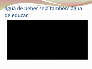 água de beber seja também água
de educar.
 