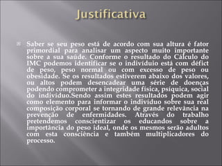 Saber se seu peso está de acordo com sua altura é fator primordial para analisar um aspecto muito importante sobre a sua saúde. Conforme o resultado do Cálculo do IMC podemos identificar se o indivíduio está com défict de peso, peso normal ou com excesso de peso ou obesidade. Se os resultados estiverem abaixo dos valores, ou altos podem desencadear uma série de doenças podendo comprometer a integridade física, psíquica, social do indivíduo.Sendo assim estes resultados podem agir como elemento para informar o indivíduo sobre sua real composição corporal se tornando de grande relevância na prevenção de enfermidades. Através do trabalho pretendemos conscientizar os educandos sobre a importância do peso ideal, onde os mesmos serão adultos com esta consciência e também multiplicadores do processo. 