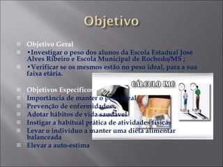 Objetivo Geral  • Investigar o peso dos alunos da Escola Estadual José Alves Ribeiro e Escola Municipal de Rochedo/MS ; • Verificar se os mesmos estão no peso ideal, para a sua faixa etária.   Objetivos Específicos  Importância de manter o peso ideal Prevenção de enfermidades Adotar hábitos de vida saudável Instigar a habitual prática de atividades físicas Levar o indivíduo a manter uma dieta alimentar balanceada Elevar a auto-estima 