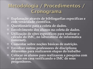 Explanação através de bibliogarfias específicas e com veracidade científica. Questionário para a coleta de dados. Envolvimento dos alunos na coleta de dados. Utilização de sites específicos para realizar o cálculo do IMC, no laboratório de informática (internet). Comentar sobre noções básicas de nutrição. Envolver outros professores de discipliona diferentes para realizarem etapas do trabalho Colocar os alunos para realizarem a pesquisa com os pais em casa verificando o IMC de seus progenitores. 