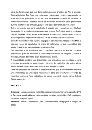 Uma das ferramentas que será bem explorada nesse projeto é de Arte e Música ,
Pintura Digital do Tux Paint, que certamente vai envolver o aluno na execução de
suas atividades, pois emite um ao se clicar ferramentas, podendo se trabalhar de
forma interdisciplinar .Podendo aplicar as atividades elaboradas pelas professoras
durante as oficinas de formação,que por sinal estão bem criativas.(Ver Anexo)
Outra ferramenta que será trabalhada é através dos         aplicativos do EduSyst,
ferramenta de aprendizagem,digitação para criança TuxTyping( praticar e depois
cascata de peixe : fácil) , vai se avançando de acordo com o conhecimento do aluno
e o planejamento do professor inserindo os seus conteúdos nesse contexto.
Em outro momento iremos explorar os jogos de cálculos matemáticos no TuxMath e
kcal,com o uso da calculadora no ensino da matemática , o que possibilitará aos
alunos trabalharem com deduções e aproximações.
Outra temática a ser trabalhada será como fazer pesquisas na internet com sites
direcionados para as atividades e como fazer downloads de imagens , vídeos e
músicas , criação de email e blogs dos alunos da escola.
A musicalidade também será trabalhada, pois entende-se que a música é uma
poderosa ferramenta de aprendizado , através do multimídia do laptop várias
temáticas serão exploradas com esse recurso de aprendizagem.
Uma das propostas se trabalhar o projeto Uca será que a cada bimestre teremos
uma culminância de um projeto realizado por série em cada turno e no mês de
novembro teremos a Feira pedagógica da escola que será voltada para a Cultura
Digital na escola .


RECURSOS


Materiais : Laptops, conjunto multimídia, caixa amplificada,microfone, aparelho DVD
e TV, xérox, papel A4,livros, cadernos,lápis, canetas, papel 40kg, EVA, cartolinas,
barbantes, máquina digital.
Humanos: Alunos , professores ,pais , coordenadoras pedagógicas e direção da
escola
 
