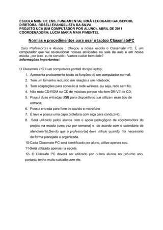 ESCOLA MUN. DE ENS. FUNDAMENTAL IRMÃ LEODGARD GAUSEPOHL
DIRETORA: ROSELI EVANGELISTA DA SILVA
PROJETO UCA (UM COMPUTADOR POR ALUNO). ABRIL DE 2011
COORDENADORA: LÚCIA MARIA MAIA PIMENTEL

      Normas e procedimentos para usar o laptop ClassmatePC

 Caro Professor(a) e Alunos : Chegou a nossa escola o Classmate PC. É um
computador que vai revolucionar nossas atividades na sala de aula e em nossa
escola , por isso eu te convido : Vamos cuidar bem dele?
Informações importantes:

O Classmate PC é um computador portátil do tipo laptop;
   1. Apresenta praticamente todas as funções de um computador normal;
   2. Tem um tamanho reduzido em relação a um notebook;
   3. Tem adaptações para conexão à rede wireless, ou seja, rede sem fio;
   4. Não roda CD-ROM ou CD de músicas porque não tem DRIVE de CD;
   5. Possui duas entradas USB para dispositivos que utilizam esse tipo de
       entrada;
   6. Possui entrada para fone de ouvido e microfone
   7. É leve e possui uma capa protetora com alça para conduzi-lo;
   8. Será utilizado pelos alunos com o apoio pedagógico da coordenadora do
       projeto na escola (uma vez por semana) e de acordo com o calendário de
       atendimento.Sendo que o professor(a) deve utilizar quando for necessário
       de forma planejada e organizada.
   10-Cada Classmate PC será identificado por aluno, utilize apenas seu.
   11-Será utilizado apenas na escola.
   12- O Classate PC deverá ser utilizado por outros alunos no próximo ano,
   portanto tenha muito cuidado com ele.
 