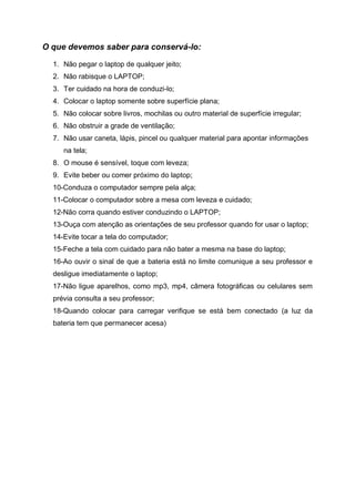 O que devemos saber para conservá-lo:

  1. Não pegar o laptop de qualquer jeito;
  2. Não rabisque o LAPTOP;
  3. Ter cuidado na hora de conduzi-lo;
  4. Colocar o laptop somente sobre superfície plana;
  5. Não colocar sobre livros, mochilas ou outro material de superfície irregular;
  6. Não obstruir a grade de ventilação;
  7. Não usar caneta, lápis, pincel ou qualquer material para apontar informações
     na tela;
  8. O mouse é sensível, toque com leveza;
  9. Evite beber ou comer próximo do laptop;
  10-Conduza o computador sempre pela alça;
  11-Colocar o computador sobre a mesa com leveza e cuidado;
  12-Não corra quando estiver conduzindo o LAPTOP;
  13-Ouça com atenção as orientações de seu professor quando for usar o laptop;
  14-Evite tocar a tela do computador;
  15-Feche a tela com cuidado para não bater a mesma na base do laptop;
  16-Ao ouvir o sinal de que a bateria está no limite comunique a seu professor e
  desligue imediatamente o laptop;
  17-Não ligue aparelhos, como mp3, mp4, câmera fotográficas ou celulares sem
  prévia consulta a seu professor;
  18-Quando colocar para carregar verifique se está bem conectado (a luz da
  bateria tem que permanecer acesa)
 