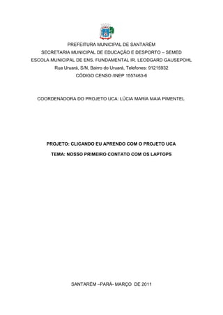 PREFEITURA MUNICIPAL DE SANTARÉM
   SECRETARIA MUNICIPAL DE EDUCAÇÃO E DESPORTO – SEMED
ESCOLA MUNICIPAL DE ENS. FUNDAMENTAL IR. LEODGARD GAUSEPOHL
        Rua Uruará, S/N, Bairro do Uruará, Telefones: 91215932
                  CÓDIGO CENSO /INEP 1557463-6




  COORDENADORA DO PROJETO UCA: LÚCIA MARIA MAIA PIMENTEL




     PROJETO: CLICANDO EU APRENDO COM O PROJETO UCA

       TEMA: NOSSO PRIMEIRO CONTATO COM OS LAPTOPS




               SANTARÉM –PARÁ- MARÇO DE 2011
 