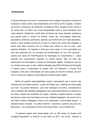 INTRODUÇÃO



A Escola Municipal de Ensino Fundamental Irmã Leodgard Gausepohl encontra-se
localizada na área urbana, aproximadamente a 50 metros do Rio Tapajós, no Bairro
do Uruará, no Município de Santarém no Estado do Pará, situada na Rua Uruará S
/N, sendo este um bairro com muita desigualdade social e seus moradores com
muita carência. Analisando o perfil sócio econômico de nossa clientela, percebe-se
que grande parte é oriunda de famílias vindas das comunidades ribeirinhas,
pescadores, pedreiros, autônomos, pessoas que sobrevivem com muita dignidade ,
devido a essa situação econômica os pais na maioria das vezes são obrigados a
deixar seus filhos sozinhos com os irmãos mais velhos ou com os avós           para
poderem trabalhar , só voltando a noite para suas casas. É uma comunidade que
hoje está passando por um processo de transformação em sua infra estrutura ,
através das obras do PAC(Programa de Aceleração do Crescimento) é             nesse
contexto que encontram-se inseridos os nossos alunos, além do mais são
desprovidos de informações e acesso as tecnologias digitais. Acredita-se que por
ser, dentre outros este um dos critérios utilizados pelo MEC( Ministério da Educação
e Cultura) para a implantação do projeto UCA em Santarém, a Escola Irmã
Leodgard, tenha sido contemplada com esse projeto do Governo Federal, que tem
como um dos seus objetivos a promoção da inclusão social e digital.


     Diante da grande responsabilidade social e educacional que a escola está
inserindo em sua prática docente a partir do Projeto Uca , elaborou-se este projeto
que será de grande relevância para esta instituição de ensino, considerando-o
como norteador dos trabalhos pedagógicos que serão desenvolvidos no decorrer do
ano letivo, através das atividades do projeto, cabendo a escola propiciar o acesso
dos alunos a essa nova tecnologia e às suas múltiplas linguagens de acordo com o
seu Plano Político Pedagógico, assim como apresentar a comunidade escolar , a
proposta dessa inovação na prática docente , buscando a parceria dos pais dos
educandos , com a assinatura do termo de compromisso , com o Projeto Uca.


     O presente projeto será desenvolvido com os 490 alunos da Escola Irmã
Leodgard Gausepohl, no decorrer do ano letivo de 2011, nos turnos matutino e
 