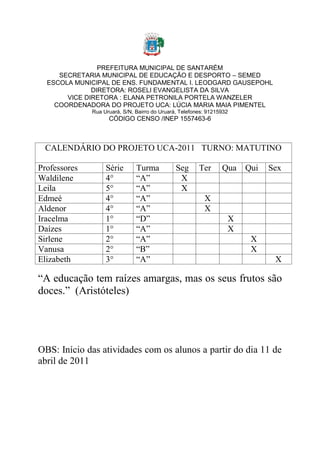 PREFEITURA MUNICIPAL DE SANTARÉM
     SECRETARIA MUNICIPAL DE EDUCAÇÃO E DESPORTO – SEMED
  ESCOLA MUNICIPAL DE ENS. FUNDAMENTAL I. LEODGARD GAUSEPOHL
              DIRETORA: ROSELI EVANGELISTA DA SILVA
       VICE DIRETORA : ELANA PETRONILA PORTELA WANZELER
    COORDENADORA DO PROJETO UCA: LÚCIA MARIA MAIA PIMENTEL
              Rua Uruará, S/N, Bairro do Uruará, Telefones: 91215932
                    CÓDIGO CENSO /INEP 1557463-6



 CALENDÁRIO DO PROJETO UCA-2011 TURNO: MATUTINO

Professores        Série       Turma           Seg      Ter      Qua   Qui   Sex
Waldilene          4°          “A”              X
Leila              5°          “A”              X
Edmeé              4°          “A”                        X
Aldenor            4°          “A”                        X
Iracelma           1°          “D”                                 X
Daízes             1°          “A”                                 X
Sirlene            2°          “A”                                      X
Vanusa             2°          “B”                                      X
Elizabeth          3°          “A”                                            X

“A educação tem raízes amargas, mas os seus frutos são
doces.” (Aristóteles)




OBS: Início das atividades com os alunos a partir do dia 11 de
abril de 2011
 