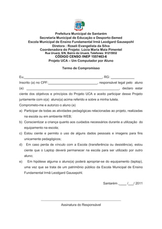 Prefeitura Municipal de Santarém
              Secretaria Municipal de Educação e Desporto-Semed
       Escola Municipal de Ensino Fundamental Irmã Leodgard Gausepohl
                      Diretora : Roseli Evangelista da Silva
              Coordenadora do Projeto: Lúcia Maria Maia Pimentel
                  Rua Uruará, S/N, Bairro do Uruará, Telefones: 91215932
                        CÓDIGO CENSO /INEP 1557463-6
                    Projeto UCA – Um Computador por Aluno

                               Termo de Compromisso

Eu,___________________________________________, RG: _____________
Inscrito (a) no CPF:___________________________, responsável legal pelo aluno
(a): ___________________________________________________, declaro estar
ciente dos objetivos e princípios do Projeto UCA e aceito participar desse Projeto
juntamente com o(a) aluno(a) acima referido e sobre a minha tutela.
Comprometo-me e autorizo o aluno (a)
a) Participar de todas as atividades pedagógicas relacionadas ao projeto, realizadas
     na escola ou em ambiente WEB;
b) Conscientizar a criança quanto aos cuidados necessários durante a utilização do
     equipamento na escola;
c) Estou ciente e permito o uso de alguns dados pessoais e imagens para fins
     unicamente pedagógicos;
d)    Em caso perda de vínculo com a Escola (transferência ou desistência), estou
     ciente que o Laptop deverá permanecer na escola para ser utilizado por outro
     aluno;
e)     Em hipótese alguma o aluno(a) poderá apropriar-se do equipamento (laptop),
     uma vez que se trata de um patrimônio público da Escola Municipal de Ensino
     Fundamental Irmã Leodgard Gausepohl.


                                                             Santarém ,____ /___/ 2011



               _________________________________________________
                              Assinatura do Responsável
 