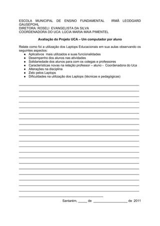 ESCOLA MUNICIPAL DE ENSINO FUNDAMENTAL         IRMÃ                 LEODGARD
GAUSEPOHL
DIRETORA: ROSELI EVANGELISTA DA SILVA
COORDENADORA DO UCA: LÚCIA MARIA MAIA PIMENTEL

            Avaliação do Projeto UCA – Um computador por aluno

Relate como foi a utilização dos Laptops Educacionais em sua aulas observando os
seguintes aspectos:
    Aplicativos mais utilizados e suas funcionalidades
    Desempenho dos alunos nas atividades
    Solidariedade dos alunos para com os colegas e professores
    Características novas na relação professor – aluno - Coordenadora do Uca
    Alterações na disciplina
    Zelo pelos Laptops
    Dificuldades na utilização dos Laptops (técnicas e pedagógicas)


___________________________________________________________________
___________________________________________________________________
___________________________________________________________________
___________________________________________________________________
___________________________________________________________________
___________________________________________________________________
___________________________________________________________________
___________________________________________________________________
___________________________________________________________________
___________________________________________________________________
___________________________________________________________________
___________________________________________________________________
___________________________________________________________________
___________________________________________________________________
___________________________________________________________________
___________________________________________________________________
___________________________________________________________________
___________________________________________________________________
___________________________________________________________________
___________________________________________________________________
_______________________________________________
                            Santarém, _____ de ___________________ de 2011
 