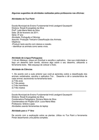 Algumas sugestões de atividades realizadas pelos professores nas oficinas:

Atividades do Tux Paint


Escola Municipal de Ensino Fundamental Irmã Leodgard Gausepohl
Diretora: Roseli Evangelista da Silva
Profª: Leila Maria Maia da Silva
Data: 28 de fevereiro de 2011.
Série: 5º ano
Atividade: Português e Ciências
Assunto: Produção Textual e Classificação dos Animais.
Objetivos:
-Produzir texto escrito com clareza e coesão.
- Identificar os animais como seres vivos.




Atividade de Língua Portuguesa
1-Vá em Metasys, clique em EduSyst e escolha o aplicativo. Use sua criatividade e
faça um desenho bem bonito, escreva algo sobre o seu desenho, utilizando a
ferramenta texto. Não esqueça de colocar o título.

Atividade de Ciências

1. De acordo com a aula anterior que você já aprendeu sobre a classificação dos
animais vertebrados, escolha o aplicativo Tux . Desenhe e dê a característica de
cada animal, escrevendo na ferramenta texto.
a) Três aves
b) Três peixes
c) Três mamíferos
d) Três insetos
___________________________________________________________________

Escola Municipal de Ensino Fundamental Irmã Leodgard Gausepohl
Diretora: Roseli Evangelista da Silva
Coodenadora Pedagógica :Doriane Maria da Silva
Coordenadora do Projeto UCA: Lúcia Maria Maia
Professora: Sirlene Lopes
Atividades usando ferramentas do laptop

Atividade para o 1º Ano

De acordo com a explicação sobre as plantas .Utilize no Tux Paint a ferramenta
Pintar desenhando uma planta completa.
 