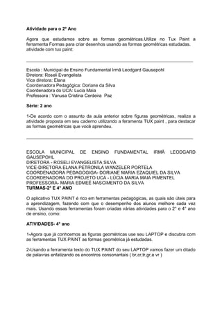 Atividade para o 2º Ano

Agora que estudamos sobre as formas geométricas.Utilize no Tux Paint a
ferramenta Formas para criar desenhos usando as formas geométricas estudadas.
atividade com tux paint:

___________________________________________________________________

Escola : Municipal de Ensino Fundamental Irmã Leodgard Gausepohl
Diretora: Roseli Evangelista
Vice diretora: Elana
Coordenadora Pedagógica: Doriane da Silva
Coordenadora do UCA: Lucia Maia
Professora : Vanusa Cristina Cerdeira Paz

Série: 2 ano

1-De acordo com o assunto da aula anterior sobre figuras geométricas, realize a
atividade proposta em seu caderno utilizando a feramenta TUX paint , para destacar
as formas geométricas que você aprendeu.

___________________________________________________________________


ESCOLA MUNICIPAL DE ENSINO FUNDAMENTAL IRMÃ LEODGARD
GAUSEPOHL
DIRETORA - ROSELI EVANGELISTA SILVA
VICE-DIRETORA ELANA PETRONILA WANZELER PORTELA
COORDENADORA PEDAGOGIGA- DORIANE MARIA EZAQUIEL DA SILVA
COORDENADORA DO PROJETO UCA - LÚCIA MARIA MAIA PIMENTEL
PROFESSORA- MARIA EDMEÉ NASCIMENTO DA SILVA
TURMAS-2° E 4° ANO

O aplicativo TUX PAINT é rico em ferramentas pedagógicas, as quais são úteis para
a aprendizagem, fazendo com que o desempenho dos alunos melhore cada vez
mais. Usando essas ferramentas foram criadas várias atividades para o 2° e 4° ano
de ensino, como:

ATIVIDADES- 4° ano

1-Agora que já conhcemos as figuras geométricas use seu LAPTOP e discubra com
as ferramentas TUX PAINT as formas geométrica já estudadas.

2-Usando a ferramenta texto do TUX PAINT do seu LAPTOP vamos fazer um ditado
de palavras enfatizando os encontros consonantais ( br,cr,tr,gr,e vr )
 