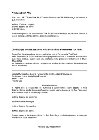 ATIVIDADES 2º ANO

1-No seu LAPTOP no TUX PAINT use a ferramenta CARIMBO e faça os conjuntos
que propomos:

a) Uma dúzia de chapéus
b) Uma dezena de flores.
c) Cinco bolos.

2-Ha! você gostou de trabalhar no TUX PAINT então escreva as palavras ditadas e
faça a correspondência com os desenhos solicitados.

___________________________________________________________________



Contribuição enviada por Aniele Mota dos Santos -Ferramentas Tux Paint

Sugestões de Atividades a serem realizadas com a Ferramenta Tux Paint.
Essa ferramenta é riquissíma de dados que podem auxiliar o professor a tornar uma
aula mais atrativa. Sugiro que seja realizada uma produção textual com o título:
TRÂNSITO.
Na produção poderá ser utilizada as placas de sinalização disponíveis na ferramenta para
ilustrar a atividade.

__________________________________________________________________________

Escola Municipal de Ensino Fundamental Irmã Leodgard Gausepohl
Professora: Lúcia Maria Maia Pimentel
Série: 1º ano
Projeto Uca

                                Atividade de Aula
1- Agora que já estudamos os numerais e aprendemos sobre dezena e meia
dezena. Com a ajuda de sua professora , vamos usar o laptops e no Tux Paint, com
a ferramenta mágica forme conjuntos de:

a) Uma dezena de peixinhos

b)Meia dezena de maçãs

c) Uma dezena de chapéus

d) Meia dezena de bolos

2- Agora com a ferramenta pintar do Tux Paint faça um lindo desenho e conte pra
turma o que você desenhou.



                              Adorei o seu trabalhinho!!!
 