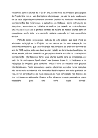 vespertino, com os alunos do 1° ao 5° ano, dando inicio as atividades pedagógicas
do Projeto Uca com o uso dos laptops educacionais na sala de aula, tendo como
um de seus objetivos possibilitar aos discentes práticas no manuseio dos laptops e
conhecimentos das ferramentas e aplicativos do Metasys , como instrumento de
pesquisas , assim como os cuidados necessários que deverão ter com os laptops,
uma vez que esse será o primeiro contato da maioria de nossos alunos com um
computador, sendo este     um momento bastante esperado por toda comunidade
escolar.
      Partindo desse pressuposto elaborou-se este projeto que dará inicio as
atividades pedagógicas do Projeto Uca em nossa escola, com adequação dos
conteúdos curriculares, que serão inseridos nas atividades de ensino no decorrer do
ano de 2011, projeto este que deverá estar voltado ao domínio das habilidades de
leitura, escrita, cálculos matemáticos, produção cultural e textual e na construção do
conhecimento interdisciplinar tanto para alunos quanto para os professores, por
meio de “Aprendizagens Significativas” nas diversas áreas do conhecimento e da
Pedagogia de Projetos, pois conforme       Paulo Freire, ao trabalhar com projetos
interdisciplinares, “tanto educadores quanto educandos envoltos numa pesquisa,
não serão mais os mesmos. Os resultados devem implicar em mais qualidade de
vida, devem ser indicativos de mais cidadania, de mais participação nas decisões da
vida cotidiana e da vida social. Devem, enfim, alimentar o sonho possível e a utopia
necessária          para          uma           nova          lógica         devida”.
 