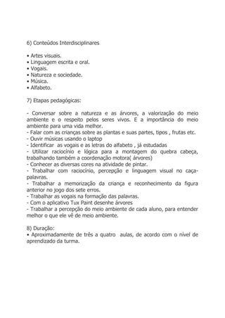 6) Conteúdos Interdisciplinares

•   Artes visuais.
•   Linguagem escrita e oral.
•   Vogais.
•   Natureza e sociedade.
•   Música.
•   Alfabeto.

7) Etapas pedagógicas:

- Conversar sobre a natureza e as árvores, a valorização do meio
ambiente e o respeito pelos seres vivos. E a importância do meio
ambiente para uma vida melhor.
- Falar com as crianças sobre as plantas e suas partes, tipos , frutas etc.
- Ouvir músicas usando o laptop
- Identificar as vogais e as letras do alfabeto , já estudadas
- Utilizar raciocínio e lógica para a montagem do quebra cabeça,
trabalhando também a coordenação motora( árvores)
- Conhecer as diversas cores na atividade de pintar.
- Trabalhar com raciocínio, percepção e linguagem visual no caça-
palavras.
- Trabalhar a memorização da criança e reconhecimento da figura
anterior no jogo dos sete erros.
- Trabalhar as vogais na formação das palavras.
- Com o aplicativo Tux Paint desenhe árvores
- Trabalhar a percepção do meio ambiente de cada aluno, para entender
melhor o que ele vê de meio ambiente.

8) Duração:
• Aproximadamente de três a quatro aulas, de acordo com o nível de
aprendizado da turma.
 