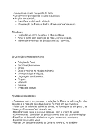 • Nomear as coisas que gosta de fazer
 • Desenvolver percepções visuais e auditivas.
 • Ampliar vocabulário.
      Identificar as letras do alfabeto.
      Construção de frases e textos através do “eu” do aluno.


Atitudinais:
      Respeitar-se como pessoas e obra de Deus.
      Amar o outro sem distinção de raça , cor ou religião.
      Identificar e valorizar as pessoas do seu convívio.




6) Conteúdos Interdisciplinares

     Criação de Deus
     Coordenação motora
     Etnias
     Ética e valores na relação humana
     Artes plásticas e visuais.
     Linguagem escrita e oral.
     Vogais.
     Alfabeto
      Música.
     Produção textual


7) Etapas pedagógicas:

- Conversar sobre as pessoas, a criação de Deus, a valorização das
pessoas e o respeito que devemos ter no meio em que vivemos.
- Falar com as crianças sobre as etnias, na formação de um povo , as
diferenças físicas e o “eu” de cada ser.
- Registrar suas fotos e de seus colegas , com a wcam do laptop
- Ouvir músicas , que falem de pessoas como elas são usando o laptop
- Identificar as letras do alfabeto e vogais nos nomes dos alunos
- Elaborar frase sobre você
-Produzir um pequeno falando de você no kword ou no caderno
 