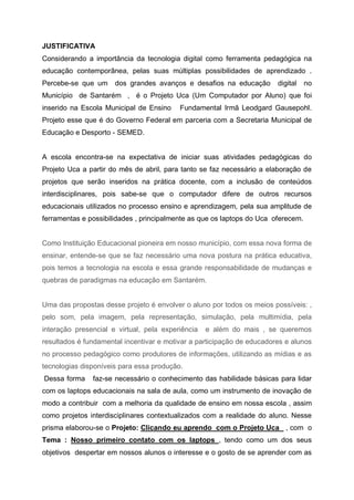 JUSTIFICATIVA
Considerando a importância da tecnologia digital como ferramenta pedagógica na
educação contemporânea, pelas suas múltiplas possibilidades de aprendizado .
Percebe-se que um     dos grandes avanços e desafios na educação        digital    no
Município de Santarém , é o Projeto Uca (Um Computador por Aluno) que foi
inserido na Escola Municipal de Ensino    Fundamental Irmã Leodgard Gausepohl.
Projeto esse que é do Governo Federal em parceria com a Secretaria Municipal de
Educação e Desporto - SEMED.


A escola encontra-se na expectativa de iniciar suas atividades pedagógicas do
Projeto Uca a partir do mês de abril, para tanto se faz necessário a elaboração de
projetos que serão inseridos na prática docente, com a inclusão de conteúdos
interdisciplinares, pois sabe-se que o computador difere de outros recursos
educacionais utilizados no processo ensino e aprendizagem, pela sua amplitude de
ferramentas e possibilidades , principalmente as que os laptops do Uca oferecem.


Como Instituição Educacional pioneira em nosso município, com essa nova forma de
ensinar, entende-se que se faz necessário uma nova postura na prática educativa,
pois temos a tecnologia na escola e essa grande responsabilidade de mudanças e
quebras de paradigmas na educação em Santarém.


Uma das propostas desse projeto é envolver o aluno por todos os meios possíveis: ,
pelo som, pela imagem, pela representação, simulação, pela multimídia, pela
interação presencial e virtual, pela experiência   e além do mais , se queremos
resultados é fundamental incentivar e motivar a participação de educadores e alunos
no processo pedagógico como produtores de informações, utilizando as mídias e as
tecnologias disponíveis para essa produção.
Dessa forma    faz-se necessário o conhecimento das habilidade básicas para lidar
com os laptops educacionais na sala de aula, como um instrumento de inovação de
modo a contribuir com a melhoria da qualidade de ensino em nossa escola , assim
como projetos interdisciplinares contextualizados com a realidade do aluno. Nesse
prisma elaborou-se o Projeto: Clicando eu aprendo com o Projeto Uca , com o
Tema : Nosso primeiro contato com os laptops , tendo como um dos seus
objetivos despertar em nossos alunos o interesse e o gosto de se aprender com as
 
