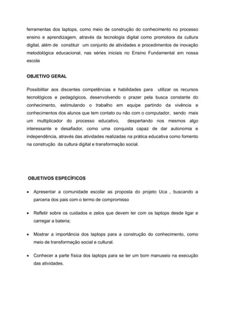 ferramentas dos laptops, como meio de construção do conhecimento no processo
ensino e aprendizagem, através da tecnologia digital como promotora da cultura
digital, além de constituir um conjunto de atividades e procedimentos de inovação
metodológica educacional, nas séries iniciais no Ensino Fundamental em nossa
escola


OBJETIVO GERAL

Possibilitar aos discentes competências e habilidades para    utilizar os recursos
tecnológicos e pedagógicos, desenvolvendo o prazer pela busca constante do
conhecimento, estimulando o trabalho em equipe partindo da vivência e
conhecimentos dos alunos que tem contato ou não com o computador, sendo mais
um multiplicador do processo educativo,           despertando nos mesmos algo
interessante e desafiador, como uma conquista capaz de dar autonomia e
independência, através das atividades realizadas na prática educativa como fomento
na construção da cultura digital e transformação social.




OBJETIVOS ESPECÍFICOS

   Apresentar a comunidade escolar as proposta do projeto Uca , buscando a
   parceria dos pais com o termo de compromisso

   Refletir sobre os cuidados e zelos que devem ter com os laptops desde ligar e
   carregar a bateria;

   Mostrar a importância dos laptops para a construção do conhecimento, como
   meio de transformação social e cultural.

   Conhecer a parte física dos laptops para se ter um bom manuseio na execução
   das atividades.
 