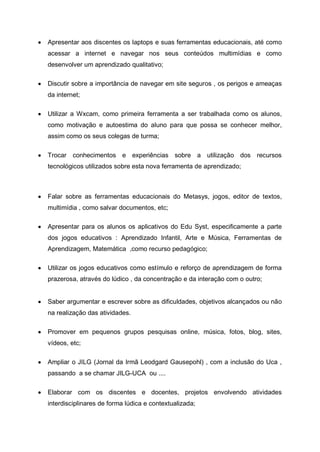 Apresentar aos discentes os laptops e suas ferramentas educacionais, até como
acessar a internet e navegar nos seus conteúdos multimídias e como
desenvolver um aprendizado qualitativo;

Discutir sobre a importância de navegar em site seguros , os perigos e ameaças
da internet;

Utilizar a Wxcam, como primeira ferramenta a ser trabalhada como os alunos,
como motivação e autoestima do aluno para que possa se conhecer melhor,
assim como os seus colegas de turma;

Trocar conhecimentos e experiências sobre a utilização dos recursos
tecnológicos utilizados sobre esta nova ferramenta de aprendizado;



Falar sobre as ferramentas educacionais do Metasys, jogos, editor de textos,
multimídia , como salvar documentos, etc;

Apresentar para os alunos os aplicativos do Edu Syst, especificamente a parte
dos jogos educativos : Aprendizado Infantil, Arte e Música, Ferramentas de
Aprendizagem, Matemática ,como recurso pedagógico;

Utilizar os jogos educativos como estímulo e reforço de aprendizagem de forma
prazerosa, através do lúdico , da concentração e da interação com o outro;


Saber argumentar e escrever sobre as dificuldades, objetivos alcançados ou não
na realização das atividades.

Promover em pequenos grupos pesquisas online, música, fotos, blog, sites,
vídeos, etc;

Ampliar o JILG (Jornal da Irmã Leodgard Gausepohl) , com a inclusão do Uca ,
passando a se chamar JILG-UCA ou ....

Elaborar com os discentes e docentes, projetos envolvendo atividades
interdisciplinares de forma lúdica e contextualizada;
 