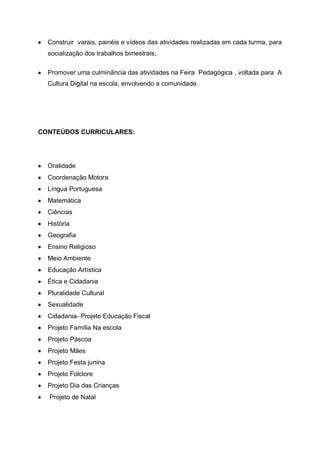 Construir varais, painéis e vídeos das atividades realizadas em cada turma, para
  socialização dos trabalhos bimestrais;

  Promover uma culminância das atividades na Feira Pedagógica , voltada para A
  Cultura Digital na escola, envolvendo a comunidade.




CONTEÚDOS CURRICULARES:




  Oralidade
  Coordenação Motora
  Língua Portuguesa
  Matemática
  Ciências
  História
  Geografia
  Ensino Religioso
  Meio Ambiente
  Educação Artística
  Ética e Cidadania
  Pluralidade Cultural
  Sexualidade
  Cidadania- Projeto Educação Fiscal
  Projeto Família Na escola
  Projeto Páscoa
  Projeto Mães
  Projeto Festa junina
  Projeto Folclore
  Projeto Dia das Crianças
  Projeto de Natal
 