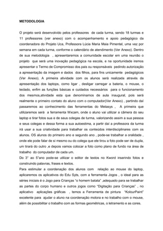 METODOLOGIA


O projeto será desenvolvido pelos professores de cada turma, sendo 18 turmas e
11 professores (ver anexo) com o acompanhamento e apoio pedagógico da
coordenadora do Projeto Uca, Professora Lúcia Maria Maia Pimentel, uma vez por
semana em cada turma, conforme o calendário de atendimento (Ver Anexo). Dentro
de sua metodologia , apresentaremos a comunidade escolar em uma reunião o
projeto que será uma inovação pedagógica na escola, e na oportunidade iremos
apresentar o Termo de Compromisso dos pais ou responsáveis pedindo autorização
a apresentação da imagem e dados dos filhos, para fins unicamente pedagógicos
(Ver Anexo). A primeira atividade com os alunos será realizada através da
apresentação dos laptops, como ligar , desligar carregar a bateria, o mouse, o
teclado, enfim as funções básicas e cuidados necessários para o funcionamento
dos mesmos,atividade esta que denominamos de aula inaugural, pois será
realmente o primeiro contato do aluno com o computador(Ver Anexo) , partindo daí
passaremos ao conhecimento das ferramentas do Metasys ,             A primeira que
utilizaremos será a ferramenta Wxcam, onde o aluno vai utilizar a câmera do seu
laptop e tirar fotos sua e de seus colegas de turma, valorizando assim a sua pessoa
e seus colegas e dessa forma a sua autoestima, a partir daí a professora da turma
irá usar a sua criatividade para trabalhar os conteúdos interdisciplinares com os
alunos. OS alunos do primeiro ano e segundo ano , pode-se trabalhar a oralidade ,
onde ele pode falar de si mesmo ou do colega que ele tirou a foto pode ser de dupla,
um tirará do outro ,e depois vamos colocar a foto como plano de fundo na área de
trabalho do computador de cada um.
Do 3° ao 5°ano pode-se utilizar o editor de textos no Kword inserindo fotos e
construindo palavras, frases e textos.
Para estimular a coordenação dos alunos com          relação ao mouse do laptop,
aplicaremos os aplicativos do Edu Syts, com a ferramenta Jogos , o ideal para as
séries iniciais é o Jogo para Crianças “o homem batata” ,adequado para se trabalhar
as partes do corpo humano e outros jogos como “Digitação para Crianças” , no
aplicativo   aplicações gráficas   , temos a Ferramenta de pintura     “KolourPaint”
excelente para ajudar o aluno na coordenação motora e no trabalho com o mouse,
além de possibilitar o trabalho com as formas geométricas, o letramento e as cores.
 