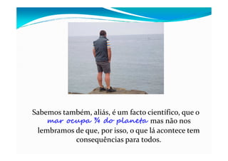 Sabemos também, aliás, é um facto científico, que o
mar ocupa ¾ do planeta mas não nos
lembramos de que, por isso, o que lá acontece tem
consequências para todos.
 