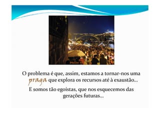O problema é que, assim, estamos a tornar-nos uma
praga que explora os recursos até à exaustão…
E somos tão egoístas, que nos esquecemos das
gerações futuras…
 