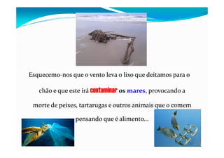 Esquecemo-nos que o vento leva o lixo que deitamos para o
chão e que este irá contaminar os mares, provocando a
morte de peixes, tartarugas e outros animais que o comem
pensando que é alimento...
 