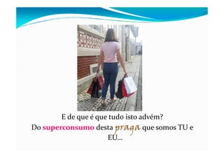 E de que é que tudo isto advém?
Do superconsumo desta praga que somos TU e
EU…
 