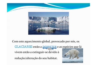 Com este aquecimento global, provocado por nós, os
estão a derreter e as espécies que lá
vivem estão a extinguir-se devido à
redução/alteração do seu habitat.
 