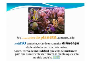 Se a temperatura do planetaaumenta, a do
oceanotambém, criando uma maior diferença
de densidades entre os dois meios.
Assim, torna-se mais difícil que elas se misturem
para que os nutrientes fertilizem as plantas que estão
no sítio onde há LUZ.
 