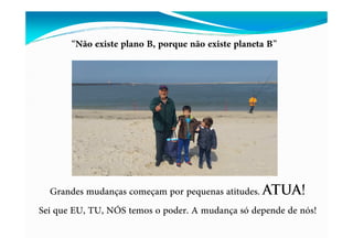 “Não existe plano B, porque não existe planeta B”
Grandes mudanças começam por pequenas atitudes. ATUA!
Sei que EU, TU, NÓS temos o poder. A mudança só depende de nós!
 