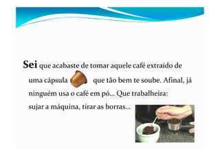 SeiSei que acabaste de tomar aquele café extraído de
uma cápsula que tão bem te soube. Afinal, jáuma cápsula que tão bem te soube. Afinal, já
ninguém usa o café em pó… Que trabalheira:
sujar a máquina, tirar as borras…
 