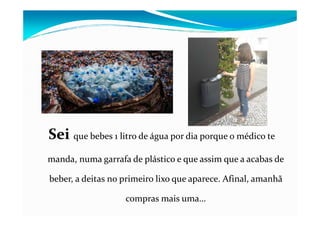 SeiSei que bebes 1 litro de água por dia porque o médico te
manda, numa garrafa de plástico e que assim que a acabas de
beber, a deitas no primeiro lixo que aparece. Afinal, amanhã
compras mais uma…
 