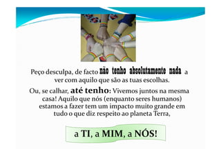 Peço desculpa, de facto não tenho absolutamente nada a
ver com aquilo que são as tuas escolhas.ver com aquilo que são as tuas escolhas.
Ou, se calhar, até tenho: Vivemos juntos na mesma
casa! Aquilo que nós (enquanto seres humanos)
estamos a fazer tem um impacto muito grande em
tudo o que diz respeito ao planeta Terra,
a TI, a , a NÓS!a TI, a MIM, a NÓS!
 